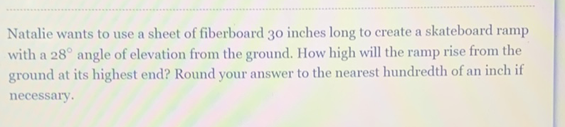 Natalie wants to use a sheet of fiberboard 30 inches long to create a skateboard ramp with a \( 28^{\circ} \) angle of elevation from the ground. How high will the ramp rise from the ground at its highest end? Round your answer to the nearest hundredth of an inch if necessary.