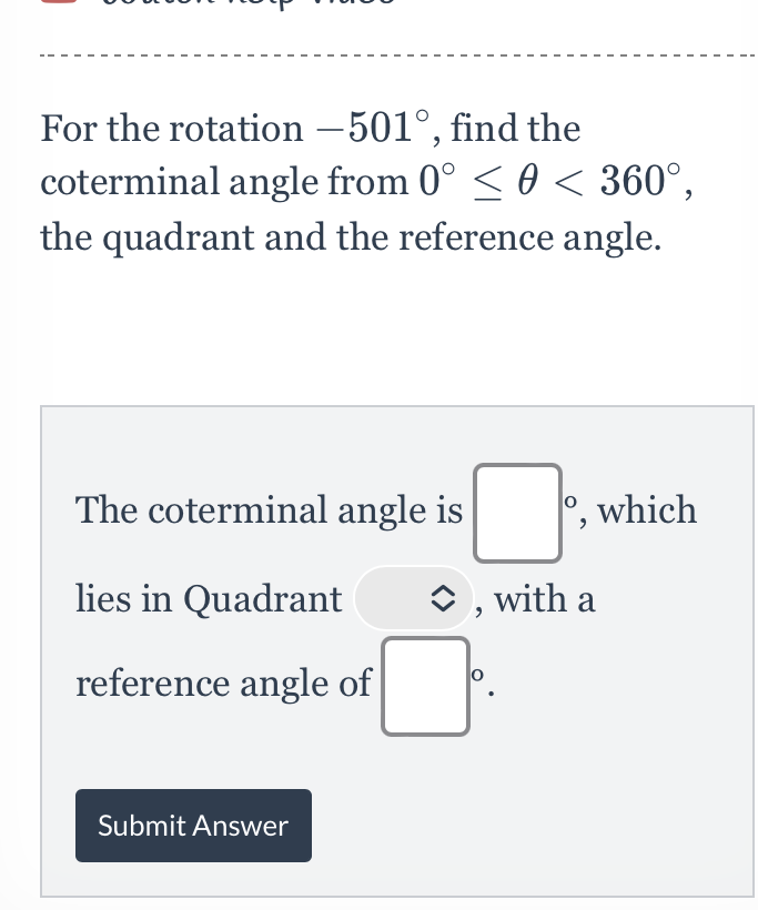 For the rotation \( -501^{\circ} \), find the coterminal angle from \( 0^{\circ} \leq \theta<360^{\circ} \), the quadrant and the reference angle.
The coterminal angle is , which lies in Quadrant \( \hat{v} \), with a reference angle of
Submit Answer