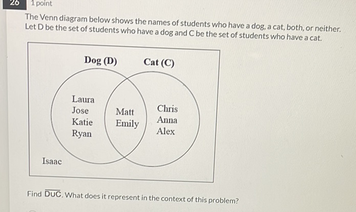 The Venn diagram below shows the names of students who have a dog, a cat, both, or neither. Let \( D \) be the set of students who have a dog and \( C \) be the set of students who have \( a \) cat.
Find \( \overline{\mathrm{DUC}} \). What does it represent in the context of this problem?