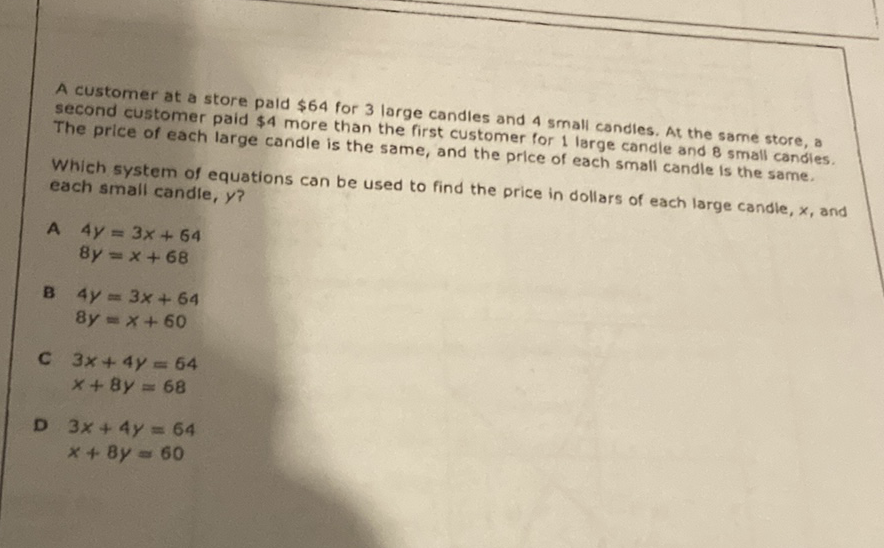 A customer at a store paid \( \$ 64 \) for 3 large candles and 4 small candies. At the same store, a second customer paid \( \$ 4 \) more than the first customer for 1 large candle and 8 small candies. The price of each large candle is the same, and the price of each small candle is the same.
Which system of equations can be used to find the price in dollars of each large candle, \( x \), and each small candie, \( y \) ?
A \( 4 y=3 x+64 \)
\( 8 y=x+68 \)
B \( 4 y=3 x+64 \)
\( 8 y=x+60 \)
C \( 3 x+4 y=64 \) \( x+8 y=68 \)
D \( 3 x+4 y=64 \)
\( x+8 y=60 \)