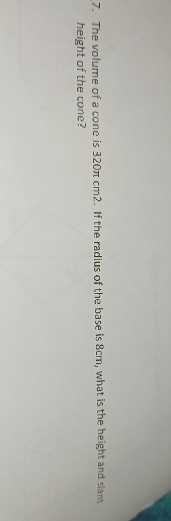 7. The volume of a cone is \( 320 \pi \mathrm{cm} 2 \). If the radius of the base is \( 8 \mathrm{~cm} \), what is the height and slant height of the cone?