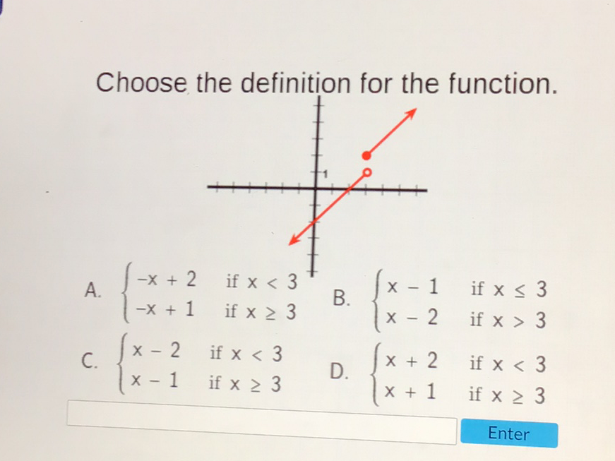 Choose the definition for the function.
A. \( \left\{\begin{array}{ll}-x+2 & \text { if } x<3 \\ -x+1 & \text { if } x \geq 3\end{array}\right. \)
B. \( \left\{\begin{array}{ll}x-1 & \text { if } x \leq 3 \\ x-2 & \text { if } x>3\end{array}\right. \)
C. \( \left\{\begin{array}{ll}x-2 & \text { if } x<3 \\ x-1 & \text { if } x \geq 3\end{array}\right. \)
D. \( \left\{\begin{array}{ll}x+2 & \text { if } x<3 \\ x+1 & \text { if } x \geq 3\end{array}\right. \)
Enter