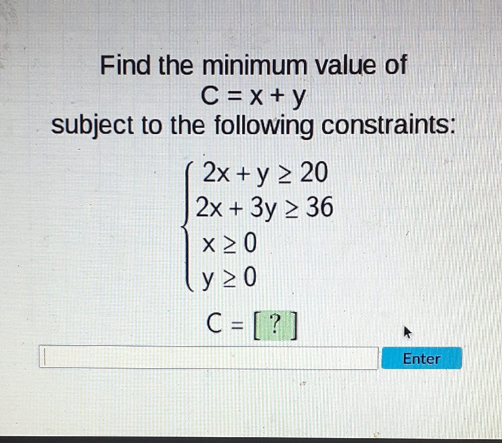 Find the minimum value of \( C=x+y \) subject to the following constraints:
\[
\begin{array}{l}
\left\{\begin{array}{l}
2 x+y \geq 20 \\
2 x+3 y \geq 36 \\
x \geq 0 \\
y \geq 0
\end{array}\right. \\
C=[?]
\end{array}
\]