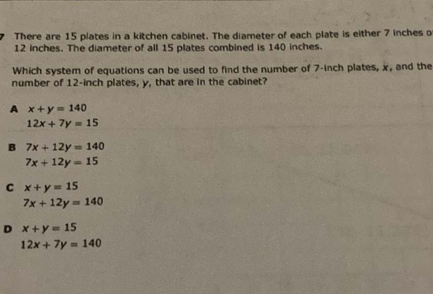 There are 15 plates in a kitchen cabinet. The diameter of each plate is elther 7 inches o 12 inches. The diameter of all 15 plates combined is 140 inches.

Which system of equations can be used to find the number of 7 -inch plates, \( x \), and the number of 12 -inch plates, \( y \), that are in the cabinet?
A \( x+y=140 \)
\( 12 x+7 y=15 \)
\( 37 x+12 y=140 \)
\( 7 x+12 y=15 \)
C \( x+y=15 \)
\[
7 x+12 y=140
\]
D \( x+y=15 \)
\[
12 x+7 y=140
\]