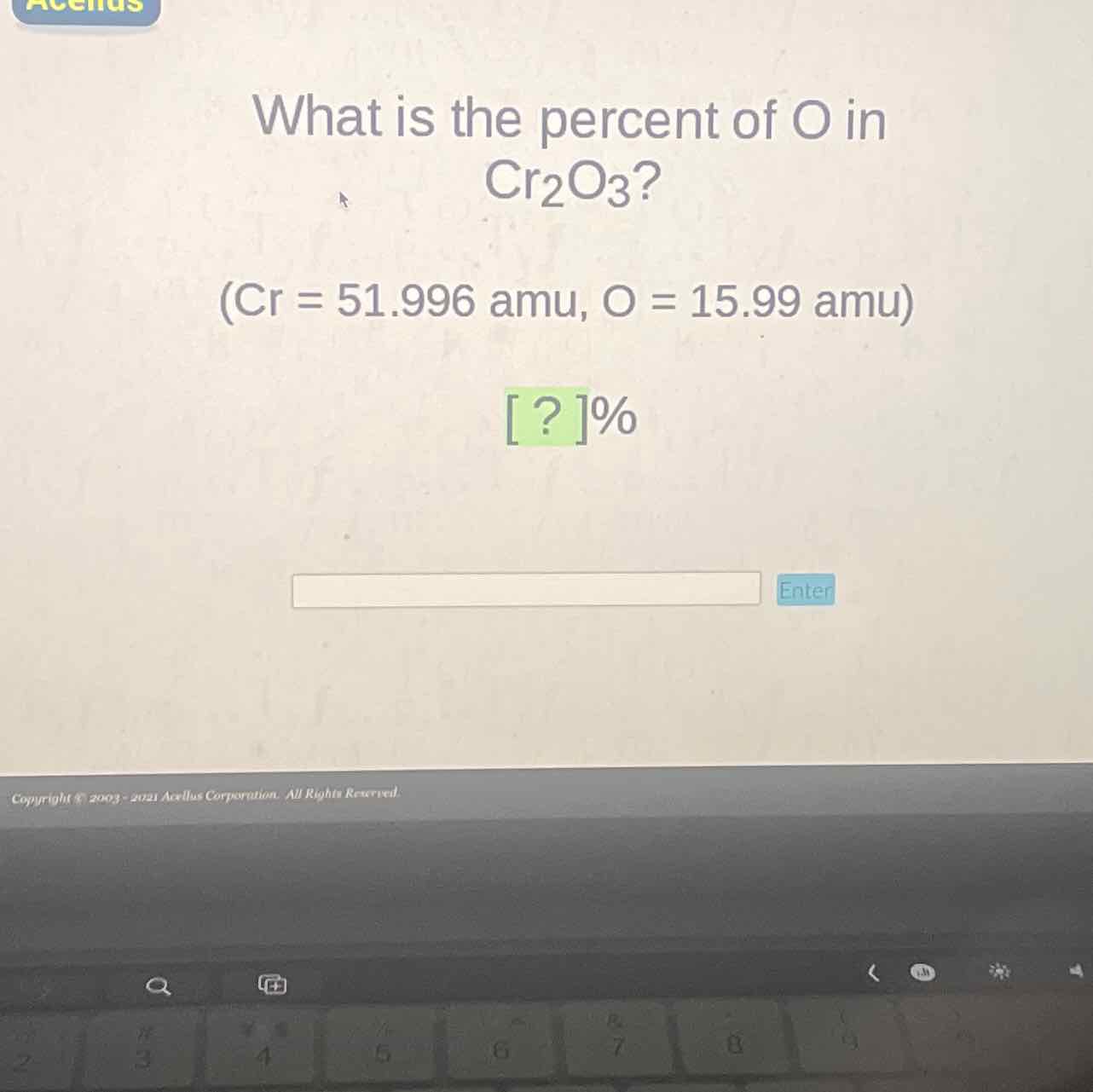 What is the percent of \( \mathrm{O} \) in \( \mathrm{Cr}_{2} \mathrm{O}_{3} \) ?
\( (\mathrm{Cr}=51.996 \mathrm{amu}, \mathrm{O}=15.99 \mathrm{amu}) \)
[?] ]