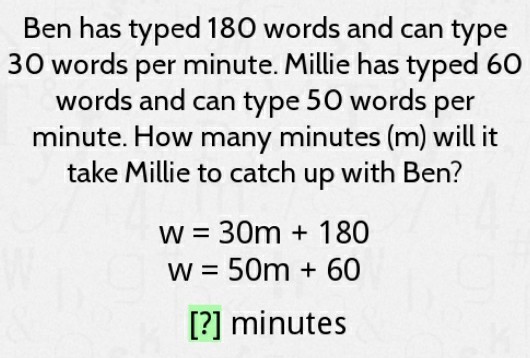 Ben has typed 180 words and can type 30 words per minute. Millie has typed 60 words and can type 50 words per minute. How many minutes \( (\mathrm{m}) \) will it take Millie to catch up with Ben?
\[
\begin{array}{c}
w=30 m+180 \\
w=50 m+60
\end{array}
\]
[?] minutes