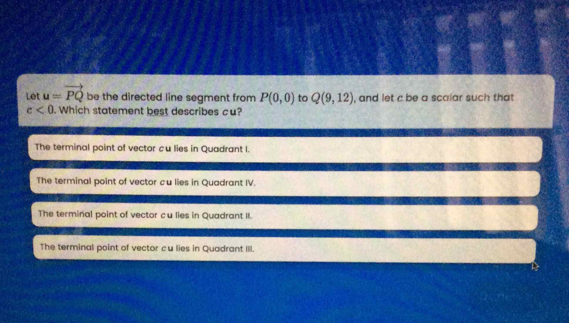 Let \( u=\overrightarrow{P Q} \) be the directed line segment from \( P(0,0) \) to \( Q(9,12) \), and let \( c \) be a scalar such that \( c<0 . \) Which statement best describes cu?
The terminal point of vector \( c u \) lies in Quadrant \( I \).
The terminal point of vector \( c u l i e s \) in Quadrant IV.
The terminal point of vector \( c u l i e s \) in Quadrant II.
The terminal point of vector \( c u \) lies in Quadrant III.