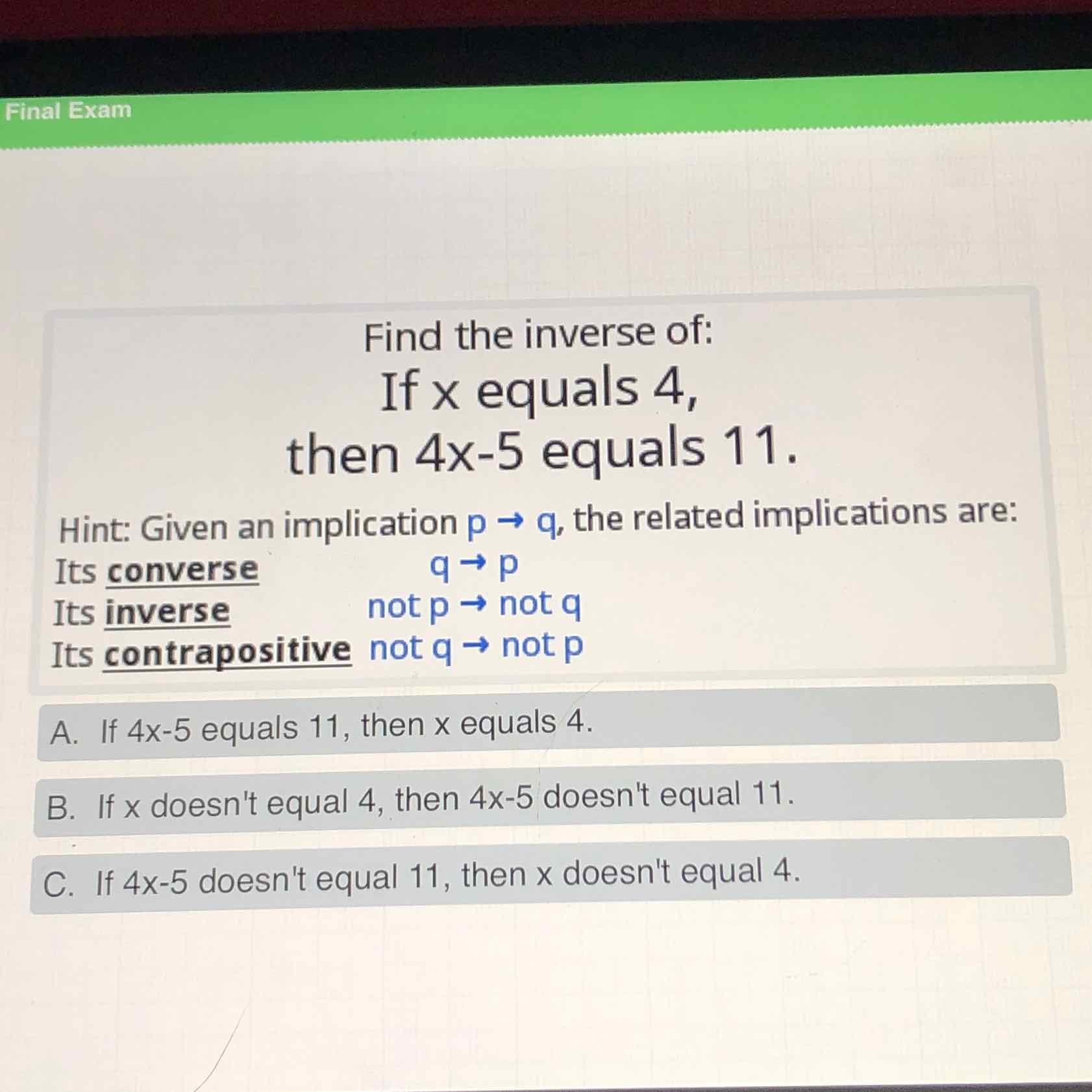 Find the inverse of:
If \( \times \) equals 4 ,
then \( 4 \times-5 \) equals \( 11 . \)
Hint: Given an implication \( p \rightarrow q \), the related implications are:
Its converse
\( q \rightarrow p \)
Its inverse
not \( p \rightarrow \) not \( q \)
Its contrapositive not \( q \rightarrow \) not \( p \)
A. If \( 4 x-5 \) equals 11 , then \( x \) equals 4 .
B. If \( x \) doesn't equal 4 , then \( 4 x-5 \) doesn't equal \( 11 . \)
C. If \( 4 x-5 \) doesn't equal 11 , then \( x \) doesn't equal 4 .