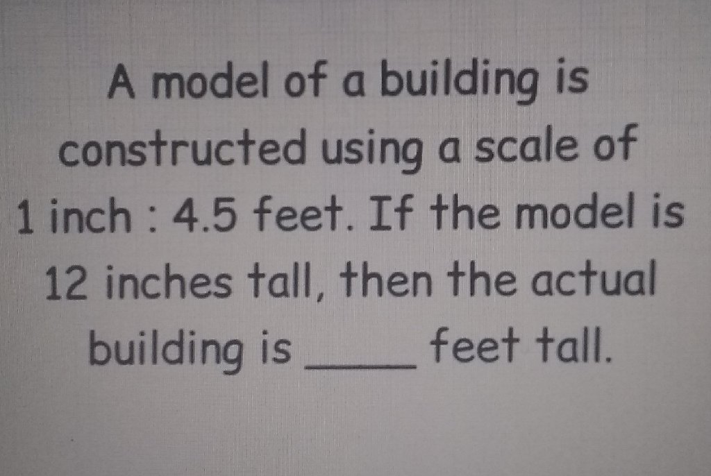 A model of a building is constructed using a scale of 1 inch : \( 4.5 \) feet. If the model is 12 inches tall, then the actual building is feet tall.