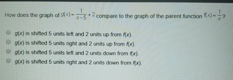 How does the graph of \( g(x)=\frac{1}{x-5}+2 \) compare to the graph of the parent function \( f(x)=\frac{1}{x} ? \)
\( g(x) \) is shifted 5 units left and 2 units up from \( f(x) \).
\( g(x) \) is shifted 5 units right and 2 units up from \( f(x) \).
\( g(x) \) is shifted 5 units left and 2 units down from \( f(x) \).
\( g(x) \) is shifted 5 units right and 2 units down from \( f(x) \).