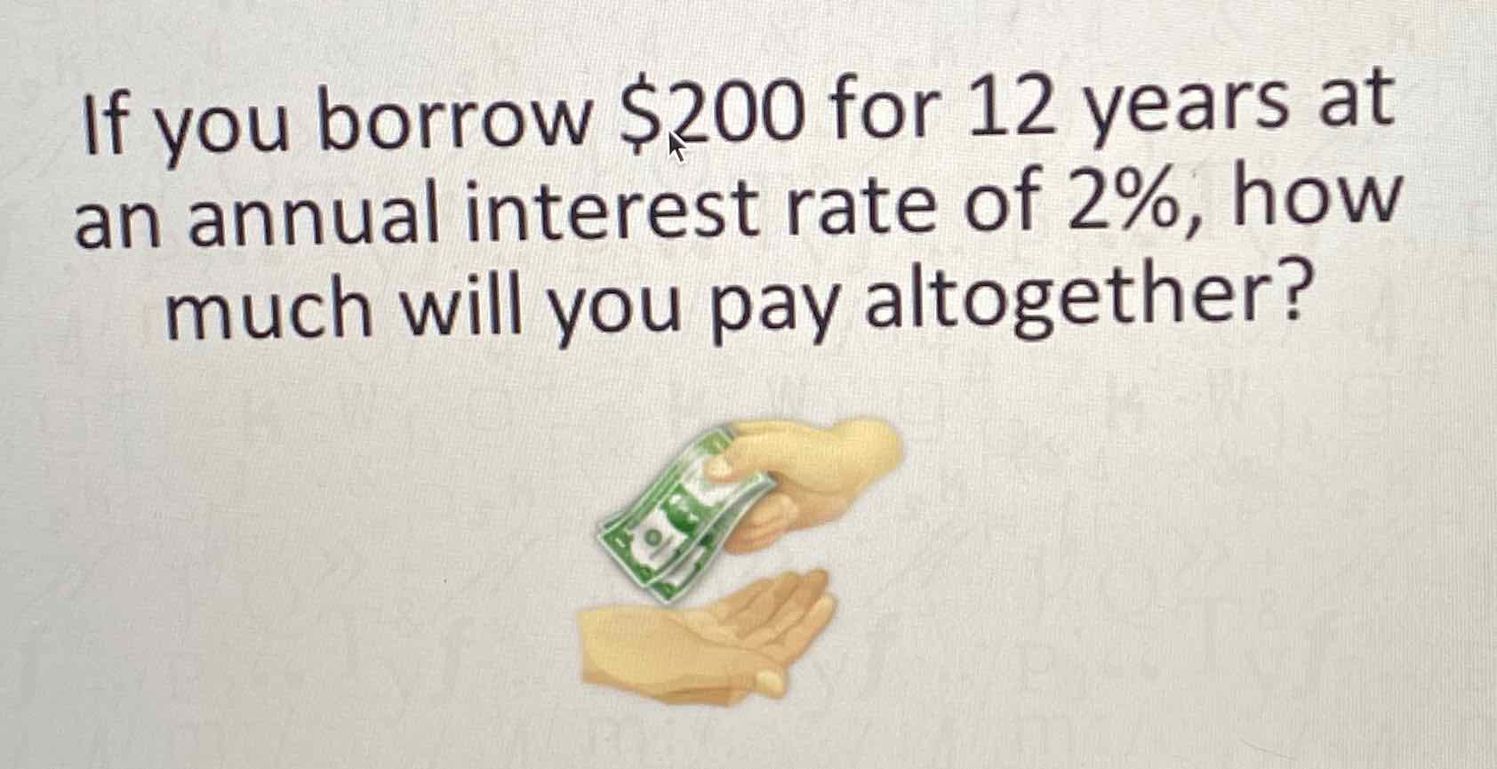 If you borrow \( \$ 200 \) for 12 years at an annual interest rate of \( 2 \% \), how much will you pay altogether?