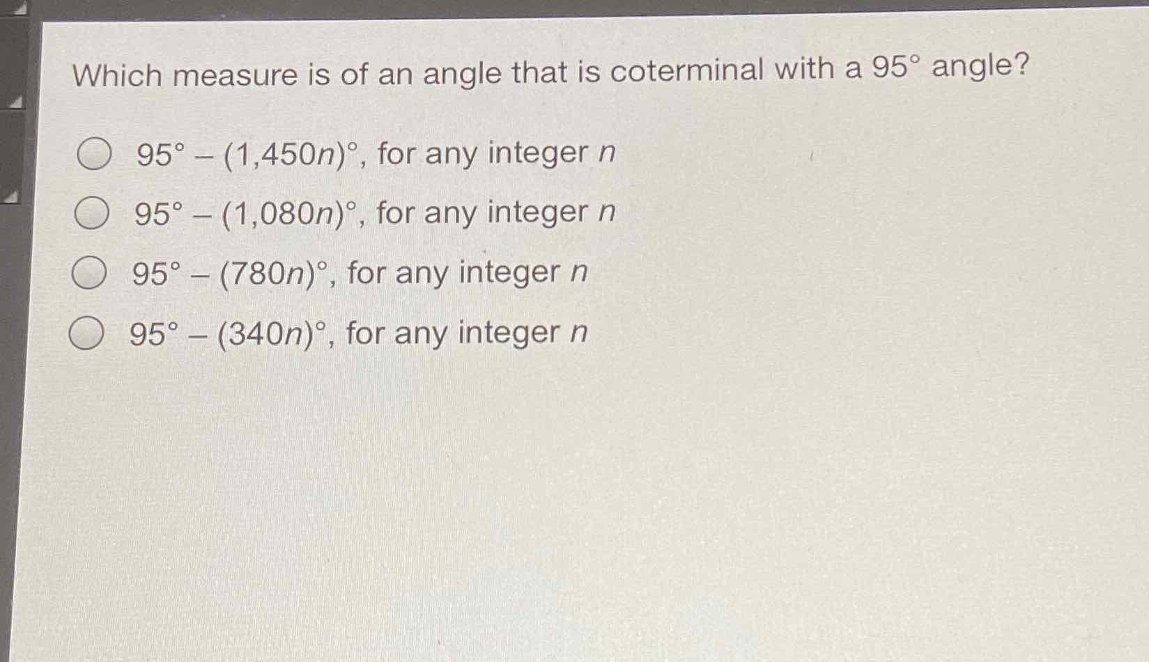 Which measure is of an angle that is coterminal with a \( 95^{\circ} \) angle?
\( 95^{\circ}-(1,450 n)^{\circ} \), for any integer \( n \)
\( 95^{\circ}-(1,080 n)^{\circ} \), for any integer \( n \)
\( 95^{\circ}-(780 n)^{\circ} \), for any integer \( n \)
\( 95^{\circ}-(340 n)^{\circ} \), for any integer \( n \)
