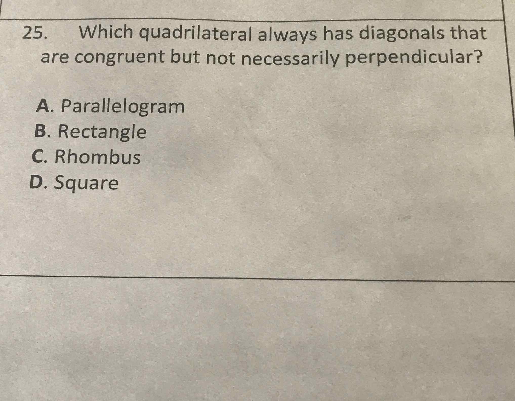 25. Which quadrilateral always has diagonals that are congruent but not necessarily perpendicular?
A. Parallelogram
B. Rectangle
C. Rhombus
D. Square