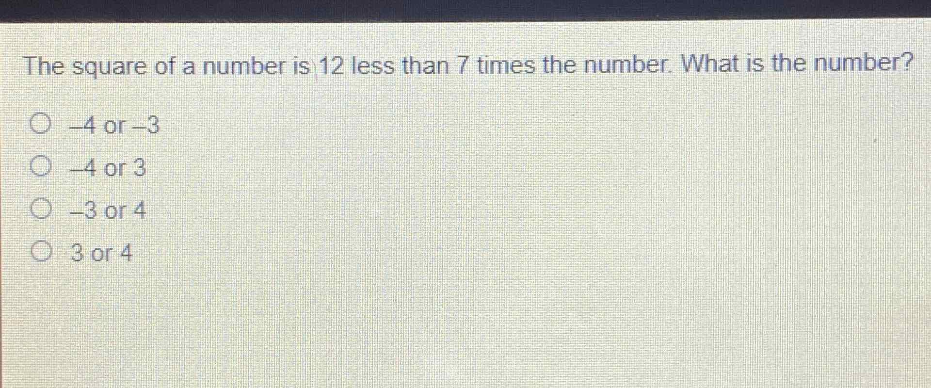 The square of a number is 12 less than 7 times the number. What is the number?
\( -4 \) or \( -3 \)
\( -4 \) or 3
\( -3 \) or 4
3 or 4