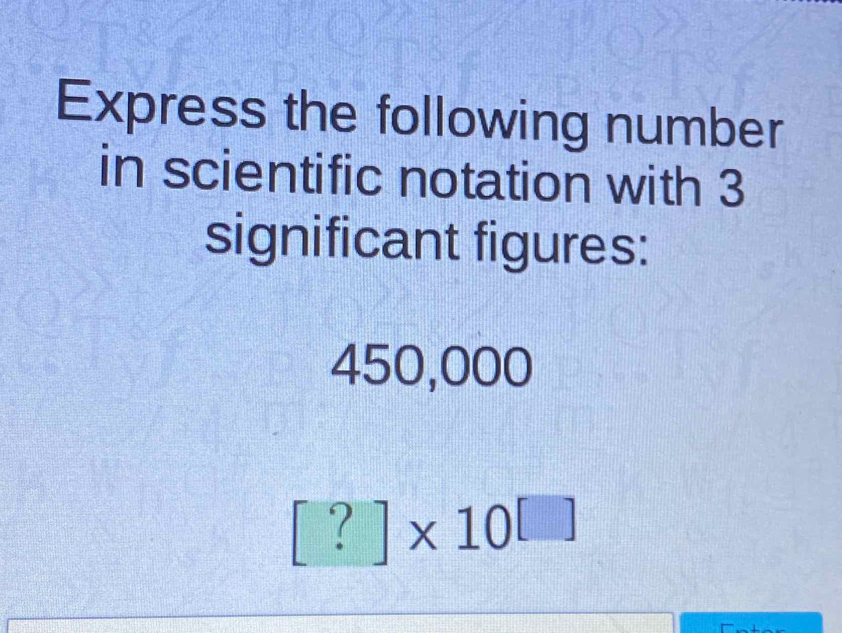 Express the following number in scientific notation with 3 significant figures:
450,000
\( [?] \times 10[] \)