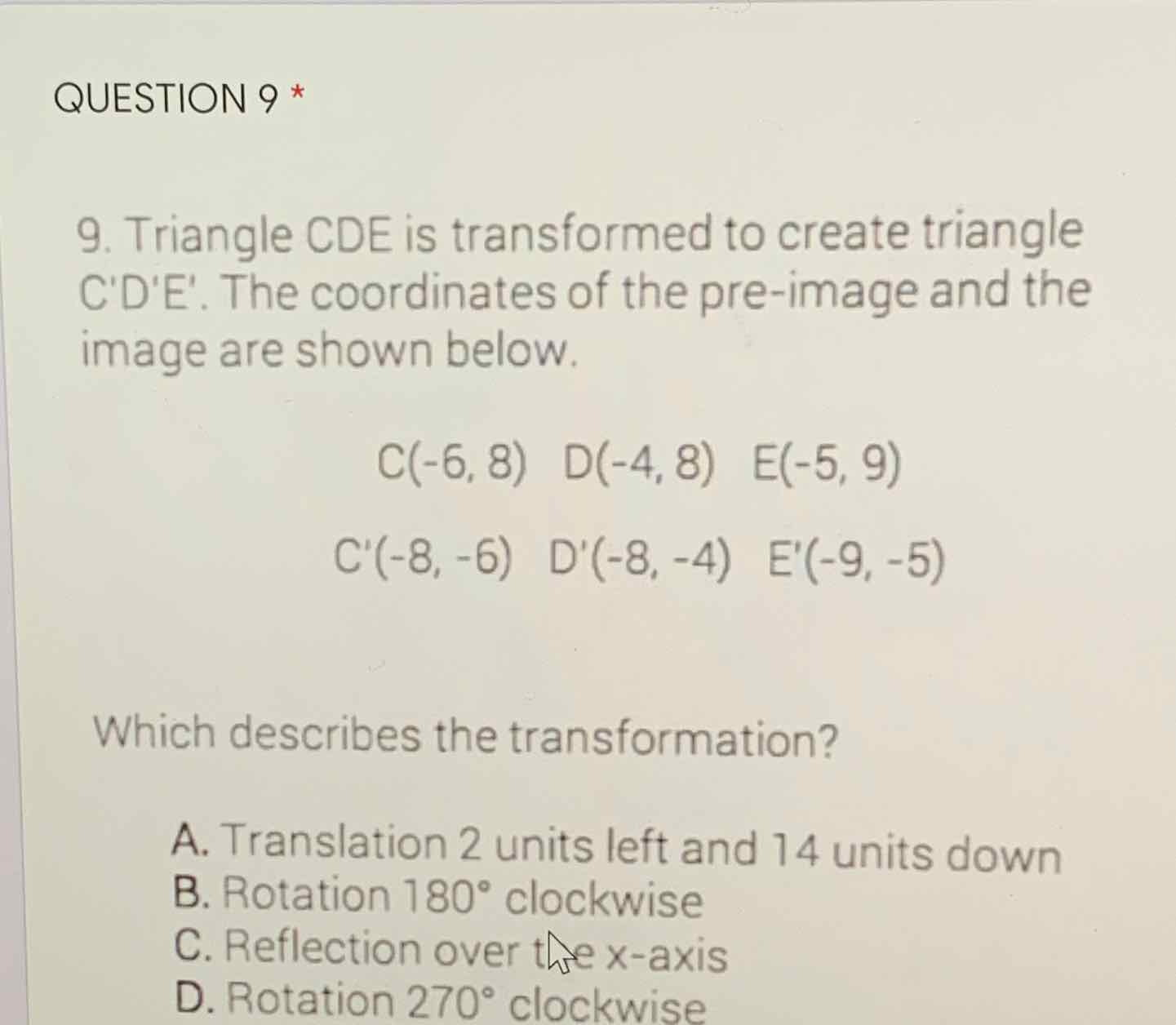 QUESTION 9 *
9. Triangle CDE is transformed to create triangle C'D'E'. The coordinates of the pre-image and the image are shown below.
\[
\begin{array}{c}
C(-6,8) \quad D(-4,8) \quad E(-5,9) \\
C^{\prime}(-8,-6) \quad D^{\prime}(-8,-4) \quad E^{\prime}(-9,-5)
\end{array}
\]
Which describes the transformation?
A. Translation 2 units left and 14 units down
B. Rotation \( 180^{\circ} \) clockwise
C. Reflection over the \( x \)-axis
D. Rotation \( 270^{\circ} \) clockwise