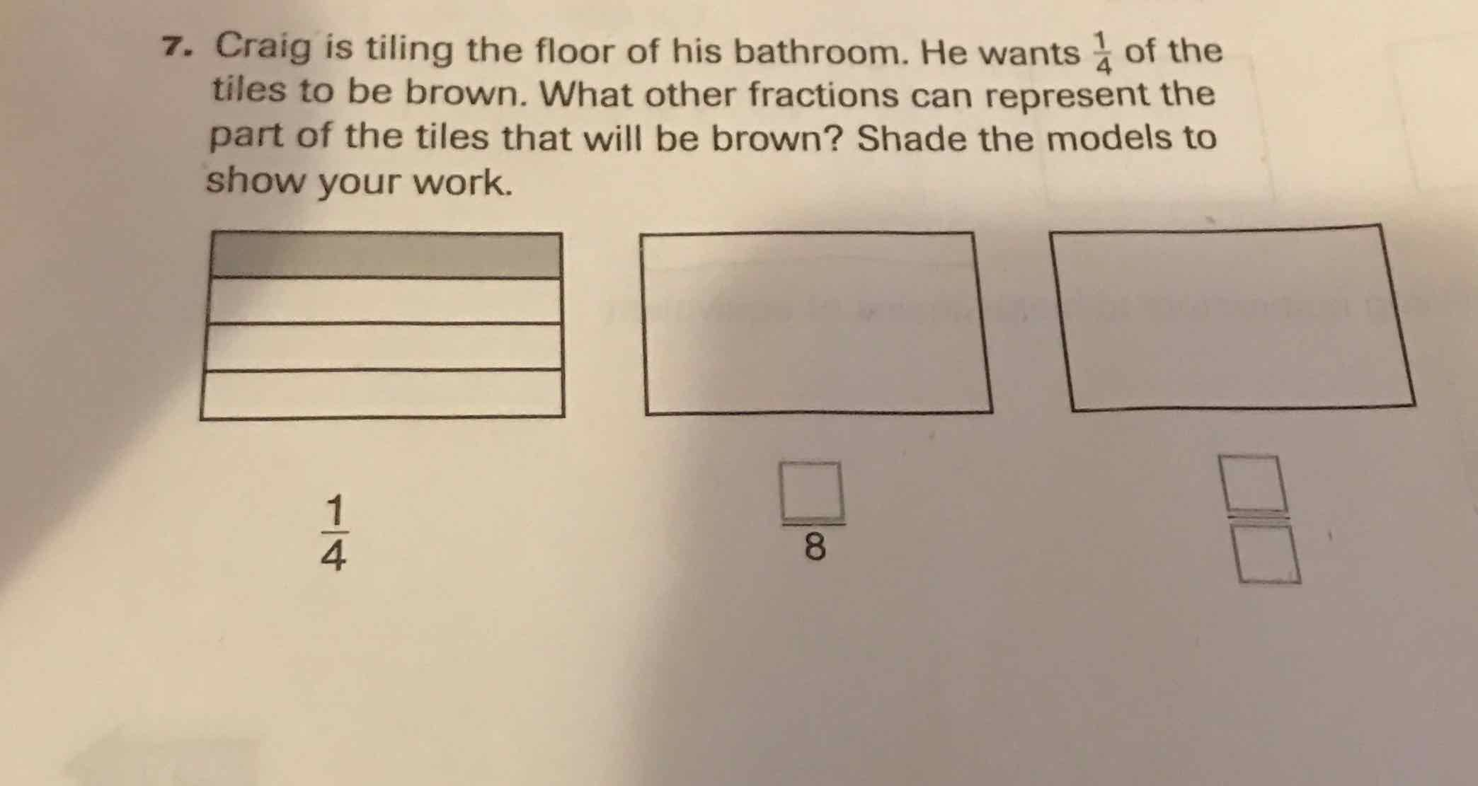 7. Craig is tiling the floor of his bathroom. He wants \( \frac{1}{4} \) of the tiles to be brown. What other fractions can represent the part of the tiles that will be brown? Shade the models to show your work.
\( \frac{1}{4} \)