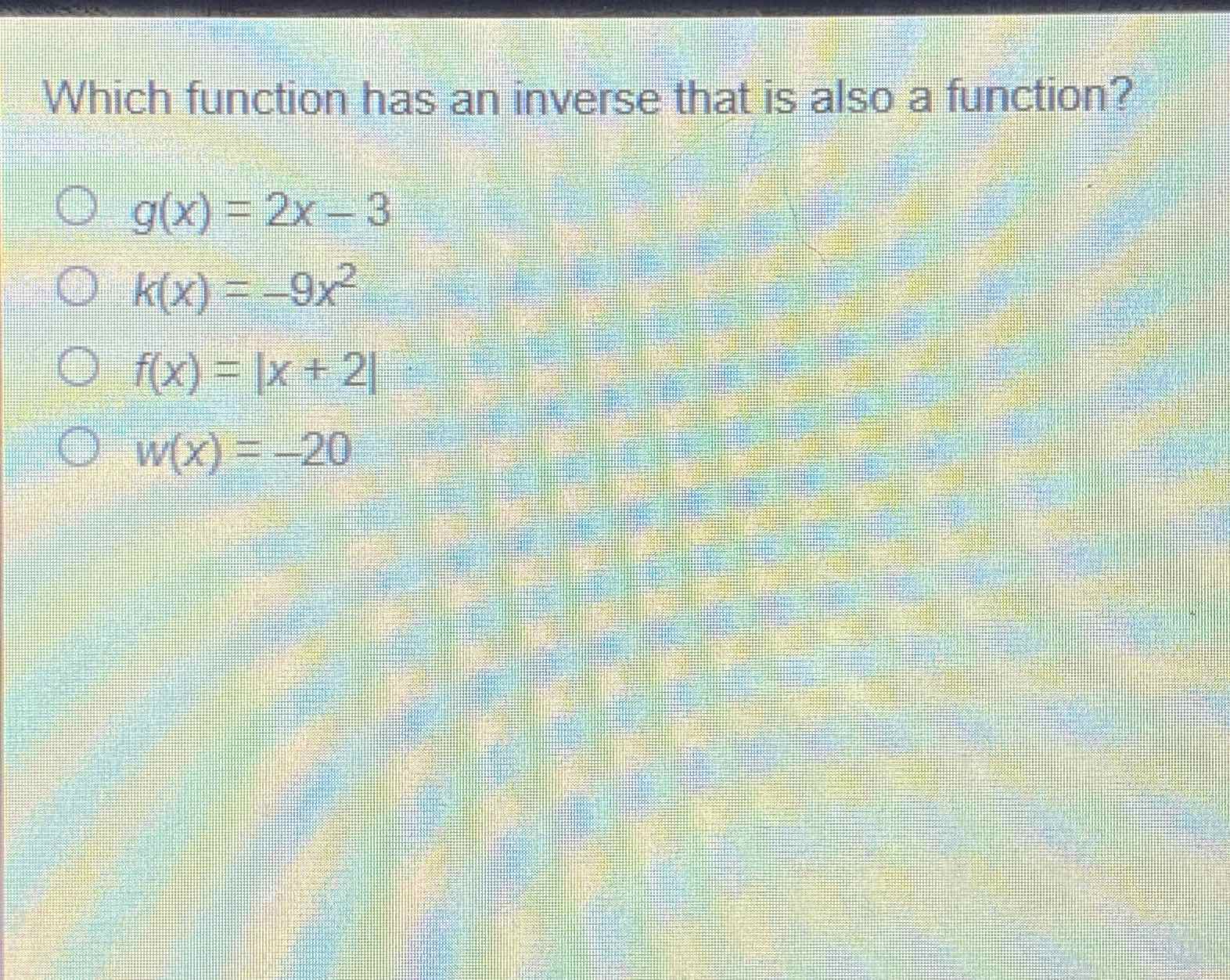 Which function has an inverse that is also a function?
\( g(x)=2 x-3 \)
\( k(x)=-9 x^{2} \)
\( f(x)=|x+2| \)
\( w(x)=-20 \)