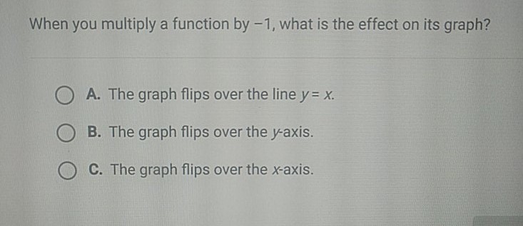 When you multiply a function by \( -1 \), what is the effect on its graph?
A. The graph flips over the line \( y=x \).
B. The graph flips over the \( y \)-axis.
C. The graph flips over the \( x \)-axis.