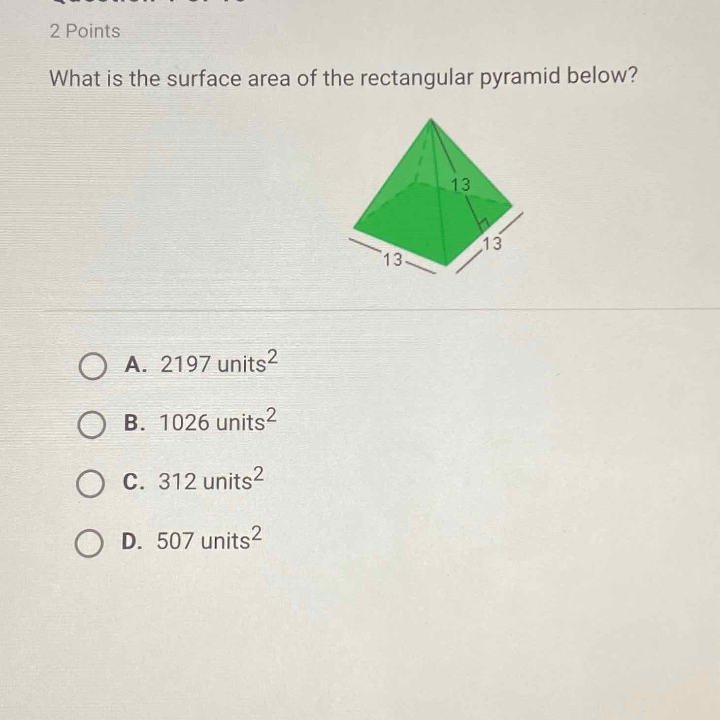 2 Points
What is the surface area of the rectangular pyramid below?
A. 2197 units \( ^{2} \)
B. 1026 units \( ^{2} \)
C. 312 units \( ^{2} \)
D. 507 units \( ^{2} \)