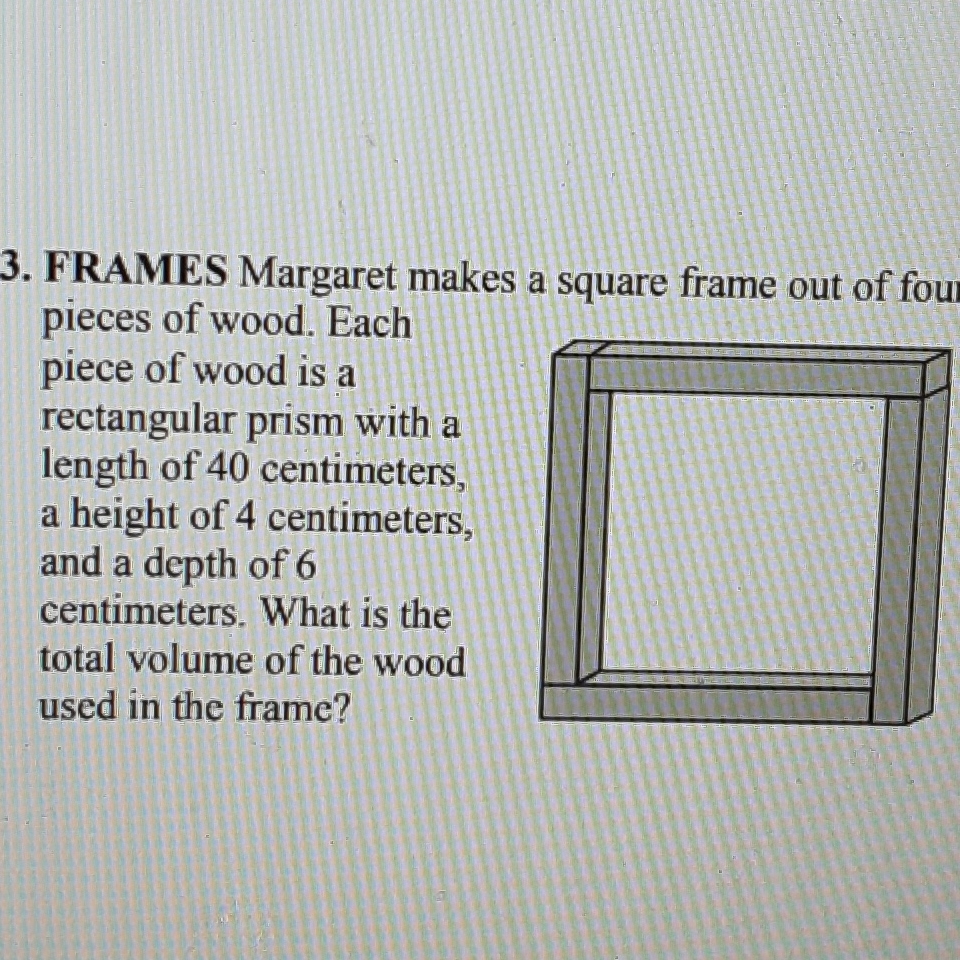 3. FRAMES Margaret makes a square frame out of fou pieces of wood. Each piece of wood is a rectangular prism with a length of 40 centimeters, a height of 4 centimeters, and a depth of 6 centimeters. What is the total volume of the wood used in the frame?