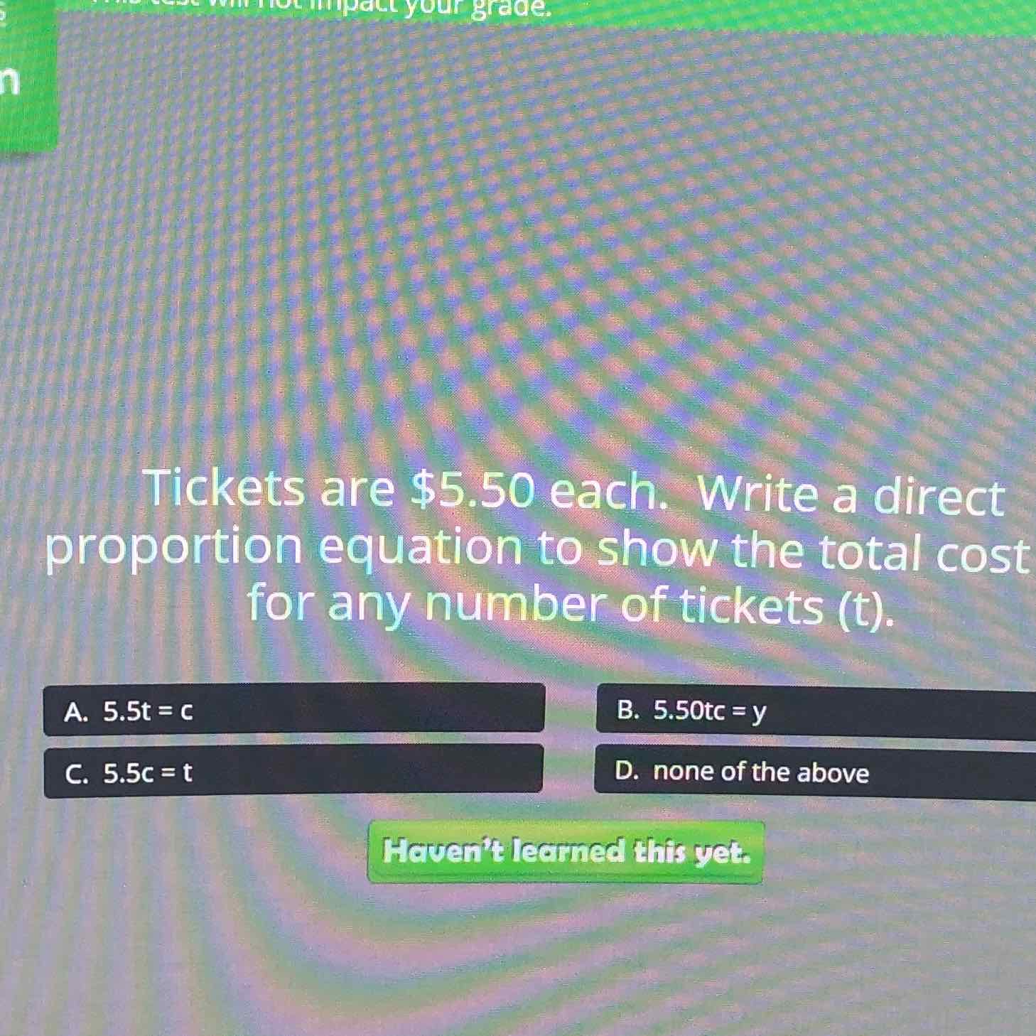 Tickets are \$5.50 each. Write a direct proportion equation to show the total cost for any number of tickets (t).
A. \( 5.5 \mathrm{t}=\mathrm{c} \)
B. \( 5.50 \mathrm{tc}=\mathrm{y} \)
C. \( 5.5 \mathrm{c}=\mathrm{t} \)
D. none of the above
raverite rectried this yet