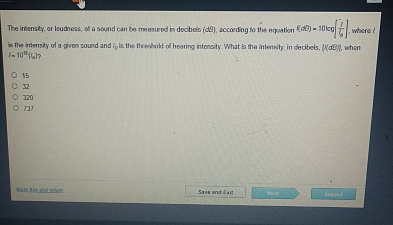 The intensity, or loudness, of a sound can be measured in decibels \( (d B) \), according to the equation \( \left((d B)=10 \log \left[\frac{l}{T_{0}}\right]\right. \), where / is the intensity of a given sound and \( I_{0} \) is the threshold of hearing intensity. What is the intensity, in decibels, \( [I(d B)] \), when \( I=10^{22}\left(I_{0}\right) ? \)
15
32
320
737