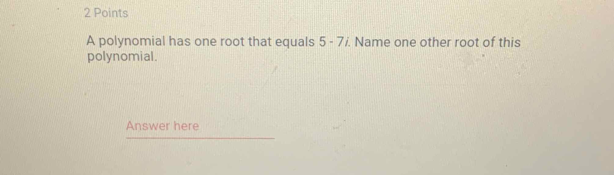 2 Points
A polynomial has one root that equals \( 5-7 i \). Name one other root of this polynomial.
Answer here