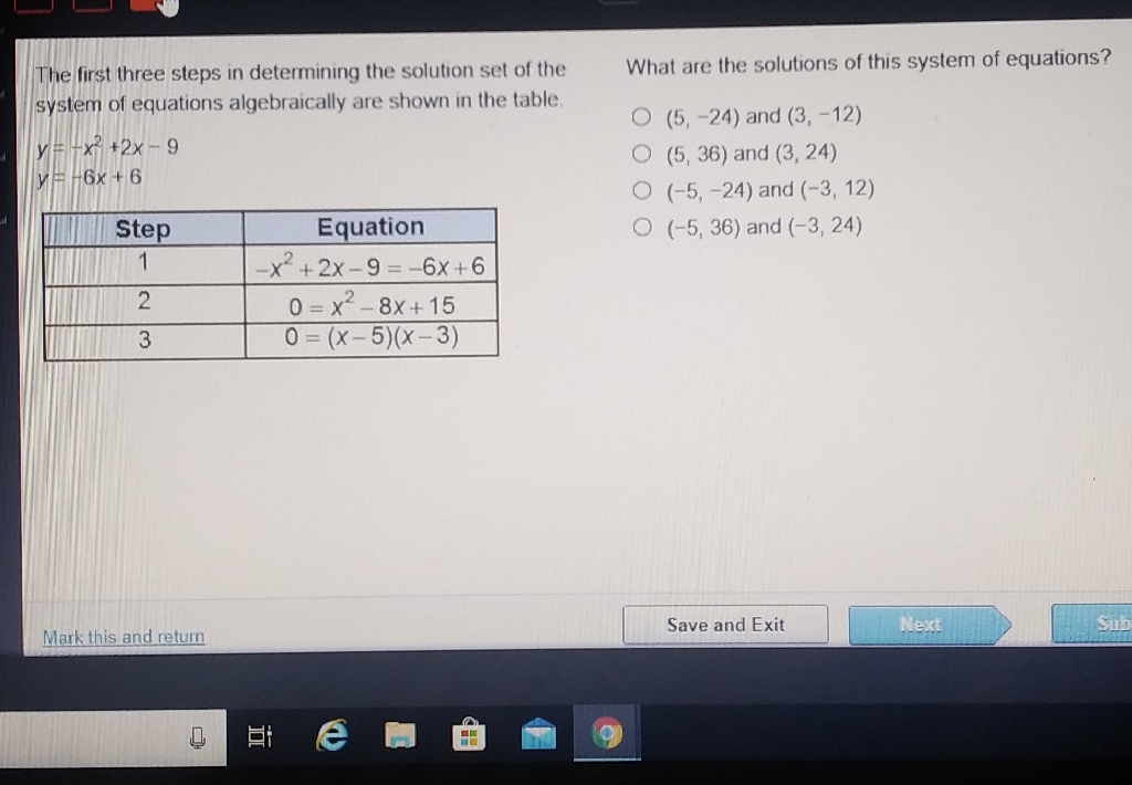The first three steps in determining the solution set of the What are the solutions of this system of equations? system of equations algebraically are shown in the table
\( y=-x^{2}+2 x-9 \)
\( (5,-24) \) and \( (3,-12) \)
\( y=-6 x+6 \)
\( (5,36) \) and \( (3,24) \)
\( (-5,-24) \) and \( (-3,12) \)
\begin{tabular}{|c|c|}
\hline 11 Step & Equation \\
\hline 1 & 1 & \( -x^{2}+2 x-9=-6 x+6 \) \\
\hline 2 & \( 0=x^{2}-8 x+15 \) \\
\hline 3 & \( 0=(x-5)(x-3) \) \\
\hline
\end{tabular}
\( (-5,36) \) and \( (-3,24) \)
Mark this and return
Save and Exit
Herse