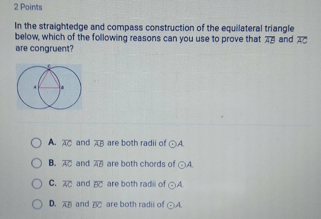 2 Points
In the straightedge and compass construction of the equilateral triangle below, which of the following reasons can you use to prove that \( \overline{A B} \) and \( \overline{A C} \) are congruent?
A. \( \overline{A C} \) and \( \overline{A B} \) are both radii of \( \odot A \).
B. \( \overline{A C} \) and \( \overline{A B} \) are both chords of \( \odot A \).
C. \( \overline{A C} \) and \( \overline{B C} \) are both radii of \( \odot A \).
D. \( \overline{A B} \) and \( \overline{B C} \) are both radii of \( \odot A \).