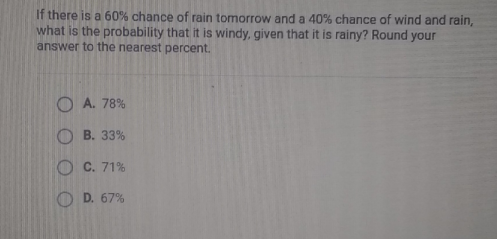 If there is a \( 60 \% \) chance of rain tomorrow and a \( 40 \% \) chance of wind and rain, what is the probability that it is windy, given that it is rainy? Round your answer to the nearest percent.
A. \( 78 \% \)
B. \( 33 \% \)
C. \( 71 \% \)
D. \( 67 \% \)