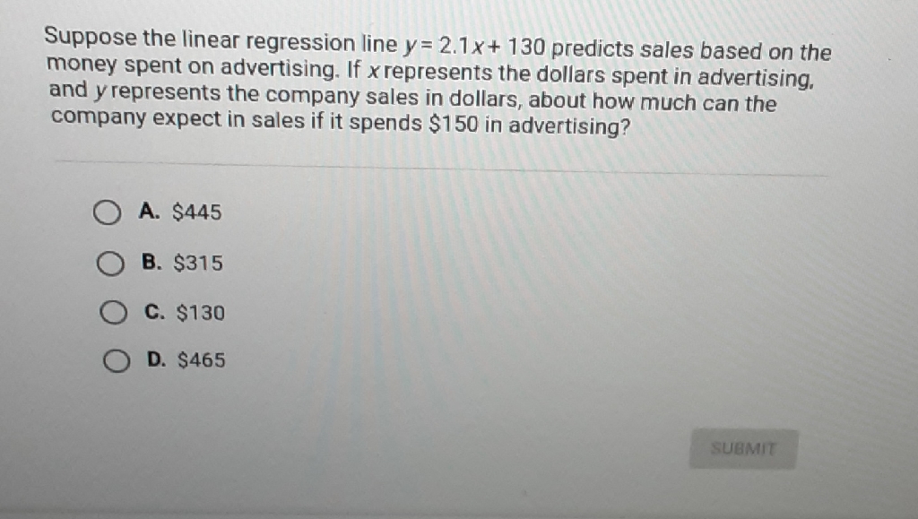 Suppose the linear regression line \( y=2.1 x+130 \) predicts sales based on the money spent on advertising. If \( x \) represents the dollars spent in advertising. and \( y \) represents the company sales in dollars, about how much can the company expect in sales if it spends \( \$ 150 \) in advertising?
A. \( \$ 445 \)
B. \( \$ 315 \)
C. \( \$ 130 \)
D. \( \$ 465 \)