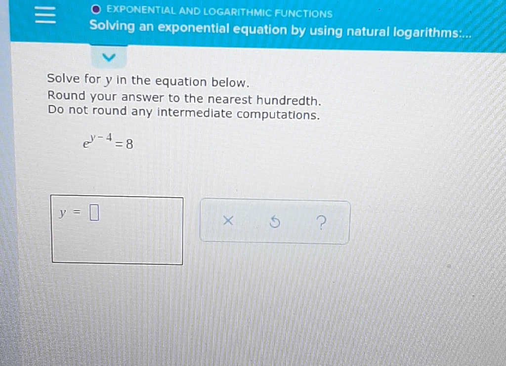 EXPONENTIAL AND LOGARITHMIC FUNCTIONS
Solving an exponential equation by using natural logarithms:...
Solve for \( y \) in the equation below.
Round your answer to the nearest hundredth.
Do not round any intermediate computations.
\[
e^{y-4}=8
\]