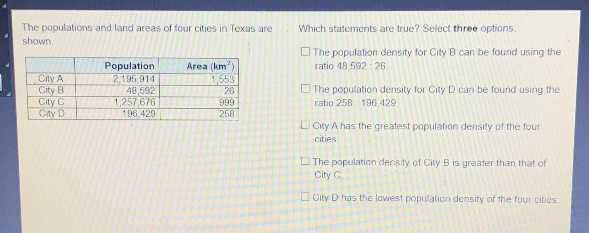 The populations and land areas of four cities in Texas are
Which statements are true? Select three options. shown.
\begin{tabular}{|r|r|r|}
\hline & Population & Area \( \left(\mathrm{km}^{2}\right) \) \\
\hline City A & \( 2,195,914 \) & 1,553 \\
\hline City B & 48,592 & 26 \\
\hline City C & \( 1,257,676 \) & 999 \\
\hline City D & 196,429 & 258 \\
\hline
\end{tabular}
The population density for City B can be found using the ratio \( 48,592: 26 \).
\( \square \) The population density for City D can be found using the ratio \( 258: 196,429 . \)
City A has the greatest population density of the four cities.

The population density of City B is greater than that of City C.
City D has the lowest population density of the four cities.