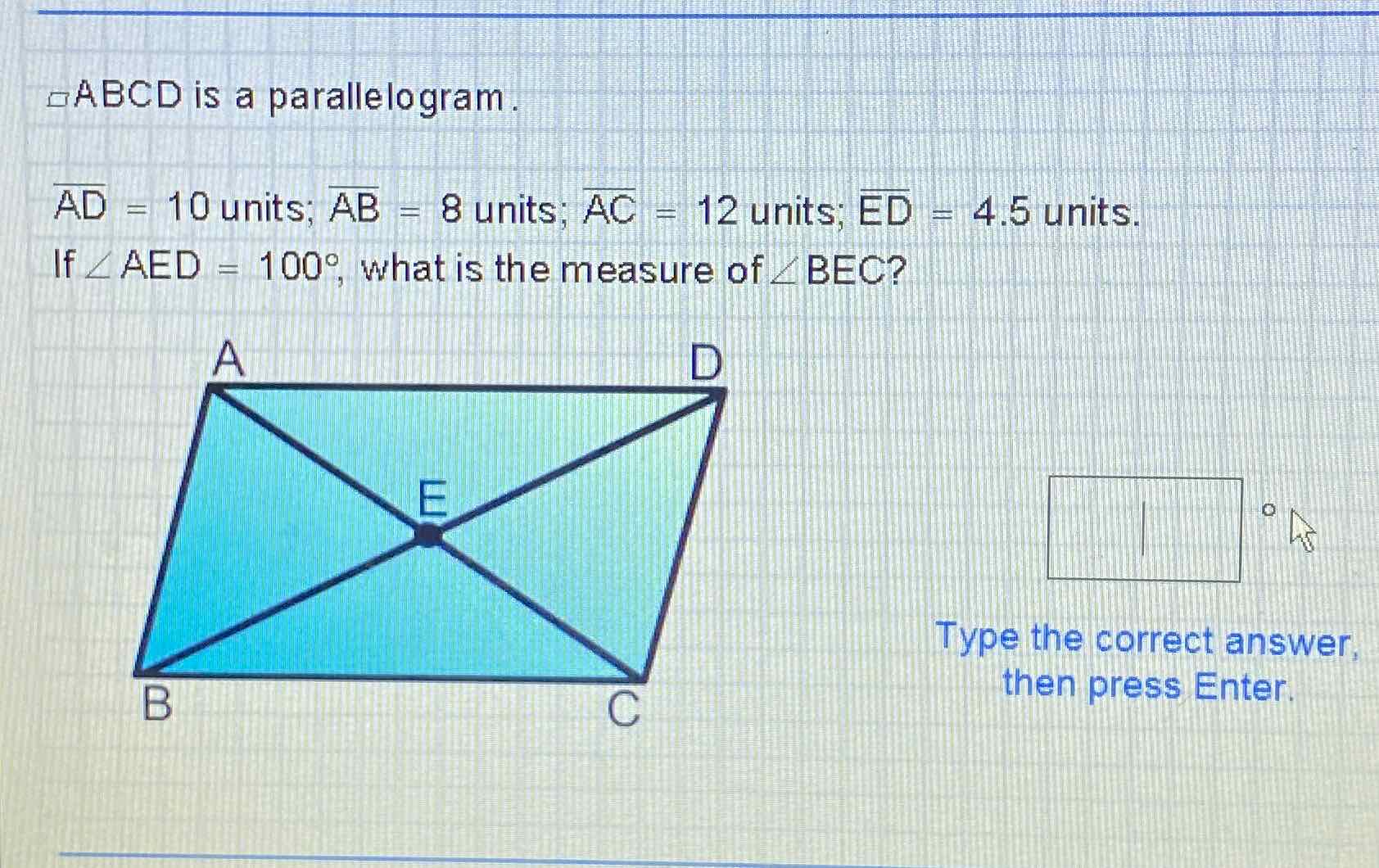 \( \triangle \mathrm{ABCD} \) is a parallelogram.
\( \overline{A D}=10 \) units; \( \overline{A B}=8 \) units; \( \overline{A C}=12 \) units; \( E D=4.5 \) units.
If \( \angle A E D=100^{\circ} \), what is the measure of \( \angle B E C \) ?
Type the correct answer, then press Enter.