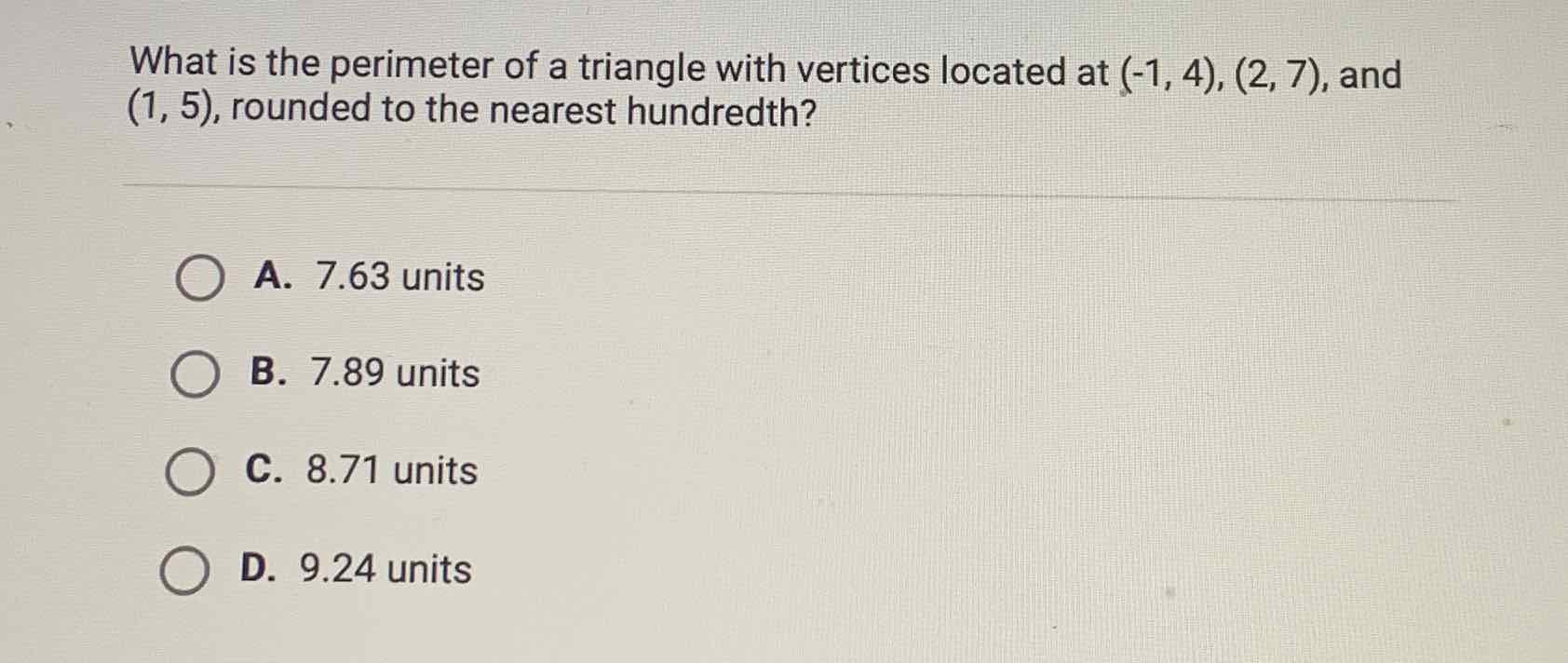 What is the perimeter of a triangle with vertices located at \( (-1,4),(2,7) \), and \( (1,5) \), rounded to the nearest hundredth?
A. \( 7.63 \) units
B. \( 7.89 \) units
C. \( 8.71 \) units
D. \( 9.24 \) units
