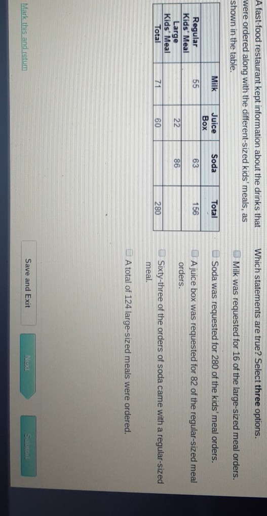 A fast-food restaurant kept information about the drinks that Which statements are true? Select three options. were ordered along with the different-sized kids' meals, as shown in the table.
\begin{tabular}{|c|c|c|c|c|}
\hline & Milk & Juice Box & Soda & Total \\
\hline Regular Kids' Meal & 55 & & 63 & 156 \\
\hline Large Kids' Meal & & 22 & 86 & \\
\hline Total & 71 & 60 & & 280 \\
\hline
\end{tabular} Milk was requested for 16 of the large-sized meal orders. Soda was requested for 280 of the kids' meal orders.

A juice box was requested for 82 of the regular-sized meal orders.

Sixty-three of the orders of soda came with a regular-sized meal.
A total of 124 large-sized meals were ordered.