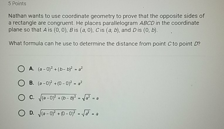 5 Points
Nathan wants to use coordinate geometry to prove that the opposite sides of a rectangle are congruent. He places parallelogram \( A B C D \) in the coordinate plane so that \( A \) is \( (0,0), B \) is \( (a, 0), C \) is \( (a, b) \), and \( D \) is \( (0, b) \).

What formula can he use to determine the distance from point \( C \) to point \( D ? \)
A. \( (a-b)^{2}+(b-b)^{2}=a^{2} \)
B. \( (a-0)^{2}+(0-0)^{2}=a^{2} \)
C. \( \sqrt{(a-0)^{2}+(b-b)^{2}}=\sqrt{a^{2}}=a \)
D. \( \sqrt{(a-0)^{2}+(0-0)^{2}}=\sqrt{a^{2}}=\partial \)