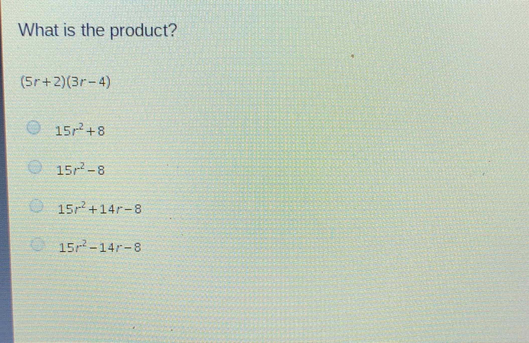 What is the product?
\[
(5 r+2)(3 r-4)
\]
\( 15 r^{2}+8 \)
\( 15 r^{2}-8 \)
\( 15 r^{2}+14 r-8 \)
\( 15 r^{2}-14 r-8 \)