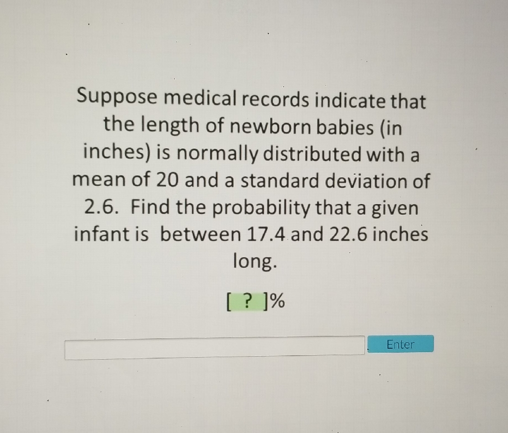Suppose medical records indicate that the length of newborn babies (in inches) is normally distributed with a mean of 20 and a standard deviation of 2.6. Find the probability that a given infant is between \( 17.4 \) and \( 22.6 \) inches long.
[ ? ]\%
