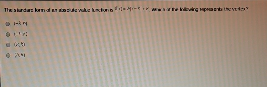 The standard form of an absolute value function is \( f(x)=a|x-h|+k \). Which of the following represents the vertex?
\( (-k, h) \)
\( (-h, k) \)
\( (k, h) \)
\( (h, k) \)