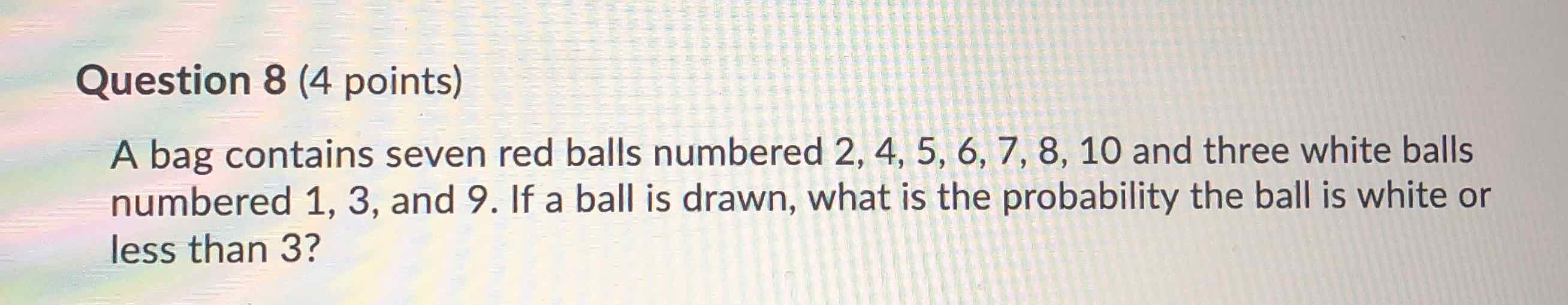 Question 8 (4 points)
A bag contains seven red balls numbered \( 2,4,5,6,7,8,10 \) and three white balls numbered 1,3 , and 9 . If a ball is drawn, what is the probability the ball is white or less than 3?