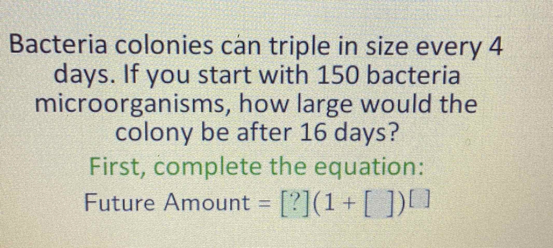 Bacteria colonies can triple in size every 4 days. If you start with 150 bacteria microorganisms, how large would the colony be after 16 days?
First, complete the equation:
Future Amount \( =[?](1+[])^{[]} \)