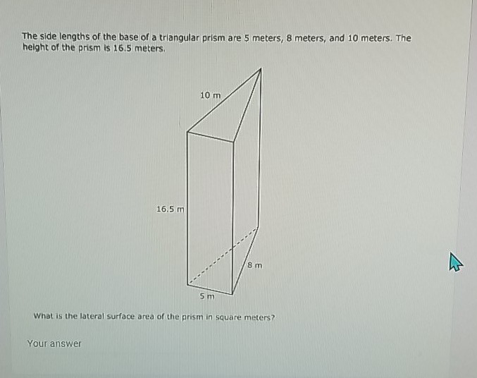 The side lengths of the base of a triangular prism are 5 meters, 8 meters, and 10 meters. The height of the prism is \( 16.5 \) meters.
What is the Lateral surface area of the prism in square meters?
Your answer