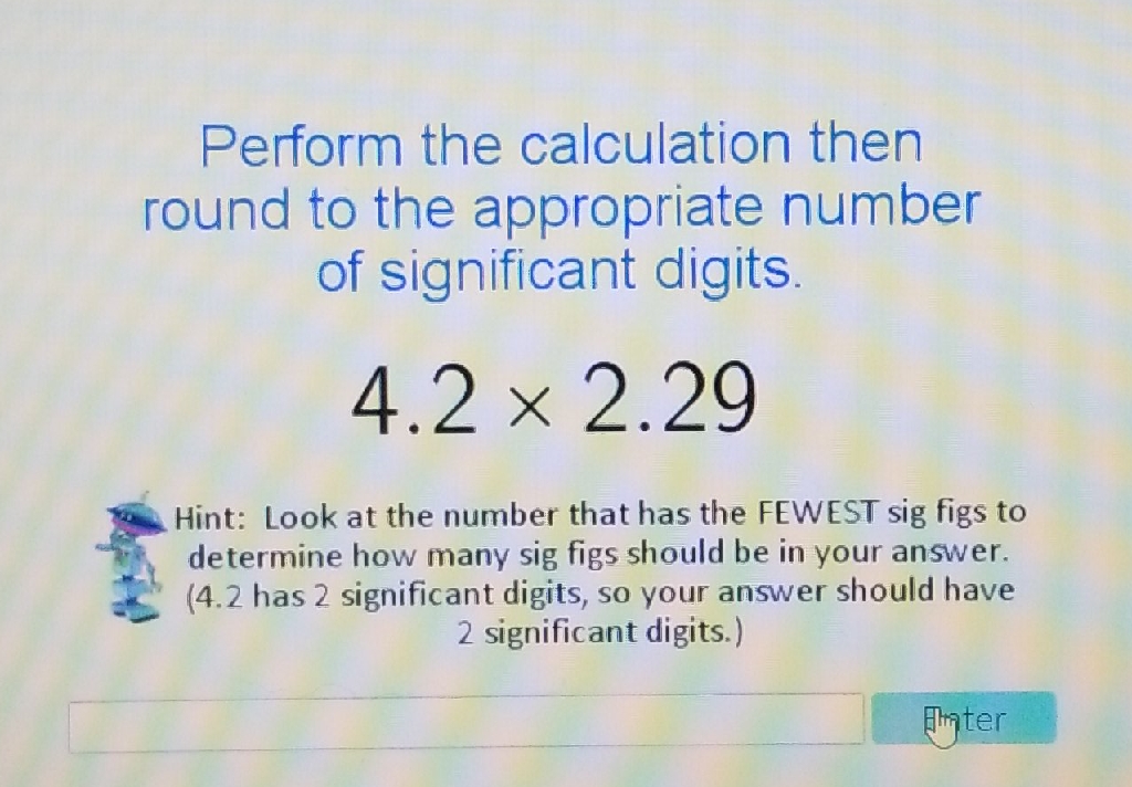 Perform the calculation then round to the appropriate number of significant digits.
\[
42222
\]
Hint: Look at the number that has the FEWEST sig figs to determine how many sig figs should be in your answer. (4.2 has 2 significant digits, so your answer should have 2 significant digits.)