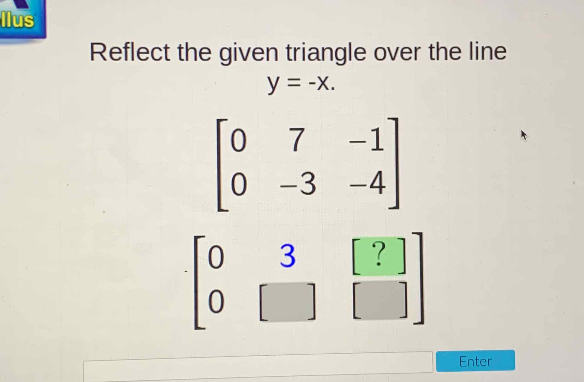 Reflect the given triangle over the line
\[
\begin{array}{l}
y=-x . \\
{\left[\begin{array}{ccc}
0 & 7 & -1 \\
0 & -3 & -4
\end{array}\right]} \\
{\left[\begin{array}{ccc}
0 & 3 & {[?]} \\
0 & {[}
\end{array}\right]\left[\begin{array}{l}
{[]} \\
]
\end{array}\right]}
\end{array}
\]