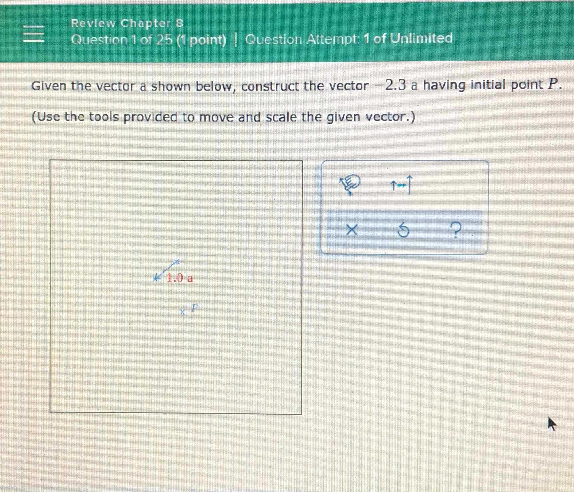 Revlew Chapter 8
Question 1 of 25 (1 point) I Question Attempt: 1 of Unlimited
Given the vector a shown below, construct the vector \( -2.3 \) a having initial point \( P \).
(Use the tools provided to move and scale the given vector.)