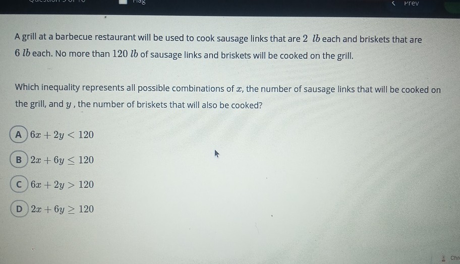 A grill at a barbecue restaurant will be used to cook sausage links that are \( 2 l b \) each and briskets that are \( 6 \mathrm{lb} \) each. No more than \( 120 \mathrm{lb} \) of sausage links and briskets will be cooked on the grill.
Which inequality represents all possible combinations of \( x \), the number of sausage links that will be cooked on the grill, and \( y \), the number of briskets that will also be cooked?
A \( 6 x+2 y<120 \)
(B) \( 2 x+6 y \leq 120 \)
(C) \( 6 x+2 y>120 \)
(D) \( 2 x+6 y \geq 120 \)