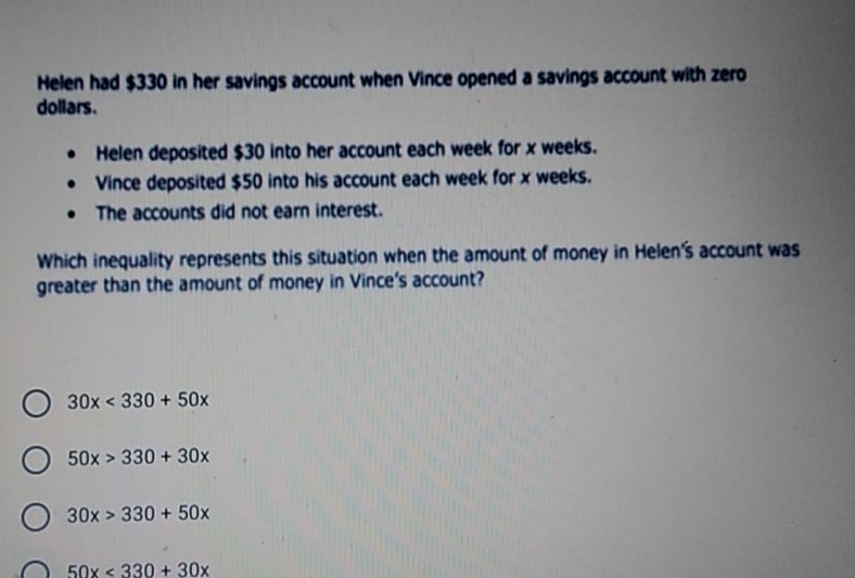 Helen had \( \$ 330 \) in her savings account when Vince opened a savings account with zero dollars.
- Helen deposited \( \$ 30 \) into her account each week for \( x \) weeks.
- Vince deposited \( \$ 50 \) into his account each week for \( x \) weeks.
- The accounts did not eam interest.
Which inequality represents this situation when the amount of money in Helen's account was greater than the amount of money in Vince's account?
\( 30 x<330+50 x \)
\( 50 x>330+30 x \)
\( 30 x>330+50 x \)
\( 50 x<330+30 x \)