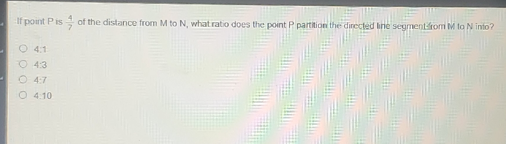 If point \( P \) is \( \frac{4}{7} \) of the distance from \( M \) to \( N \), what ratio does the point \( P \) partition the directed line segmentifrom \( M \) to \( N \) into?
\( 4.1 \)
\( 4: 3 \)
\( 4.7 \)
4.10